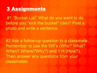 3 Assignments
#1 “Bucket List” What do you want to do
before you "kick the bucket" (die)? Post a
photo and write a sentence.
#2 Ask a follow-up question to a classmate.
Remember to use the 5W’s (Who? What?
When? Where?Why?) and 1 H (How?).
Then answer any questions from your
classmates.
 