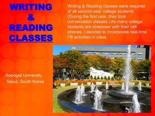 WRITING
&
READING
CLASSES
Soongsil University
Seoul, South Korea
Writing & Reading classes were required
of all second-year college students.
(During the first year, they took
conversation classes.) As many college
students are obsessed with their cell
phones, I decided to incorporate real-time
FB activities in class.
 