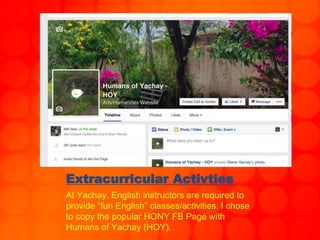 Extracurricular Activties
At Yachay, English instructors are required to
provide “fun English” classes/activities. I chose
to copy the popular HONY FB Page with
Humans of Yachay (HOY).
 