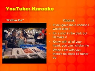 YouTube: Karaoke
“Rather Be” Chorus:
• If you gave me a chance I
would take it
• It's a shot in the dark but
I'll make it
• Know with all of your
heart, you can't shake me
• When I am with you,
there's no place I'd rather
be
 