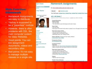 Main Function:
HOmework
• Homework Assignments
are easy to distribute.
• Yachay is supposed to
be a “paperless” institute
• However, there is often
problems with D2L, the
main computer system
for class Websites.
• Good points: You can
link assignment
documents, videos and
secondary sites
• Bad points: It’s not easy
to manage multiple
classes on a single site.
 