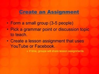 Create an Assignment
• Form a small group (3-5 people)
• Pick a grammar point or discussion topic
to teach.
• Create a lesson assignment that uses
YouTube or Facebook.
» If time, groups will share lesson assignments.
 