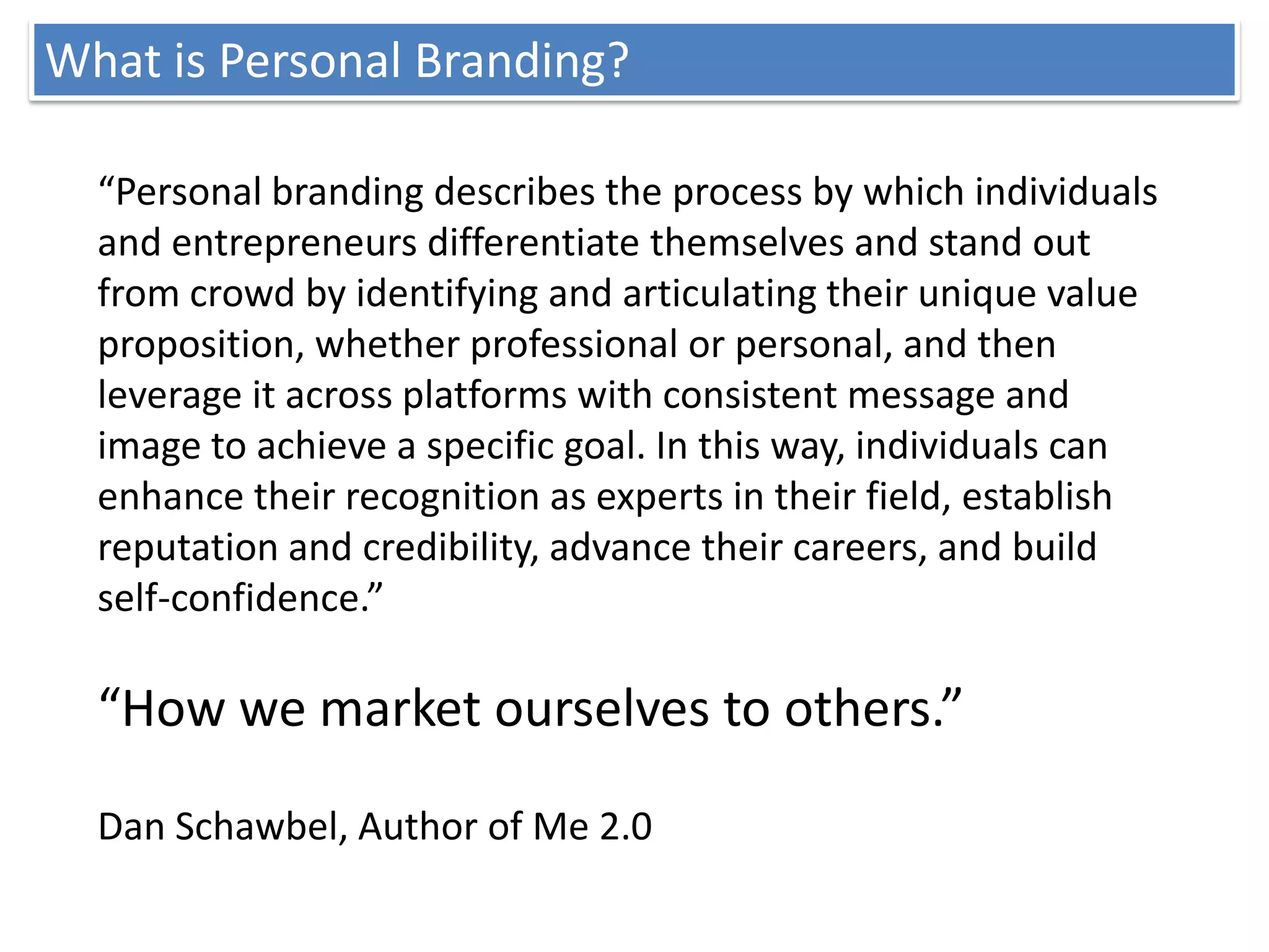 What is Personal Branding?

  “Personal branding describes the process by which individuals
  and entrepreneurs differentiate themselves and stand out
  from crowd by identifying and articulating their unique value
  proposition, whether professional or personal, and then
  leverage it across platforms with consistent message and
  image to achieve a specific goal. In this way, individuals can
  enhance their recognition as experts in their field, establish
  reputation and credibility, advance their careers, and build
  self-confidence.”

  “How we market ourselves to others.”

  Dan Schawbel, Author of Me 2.0
 