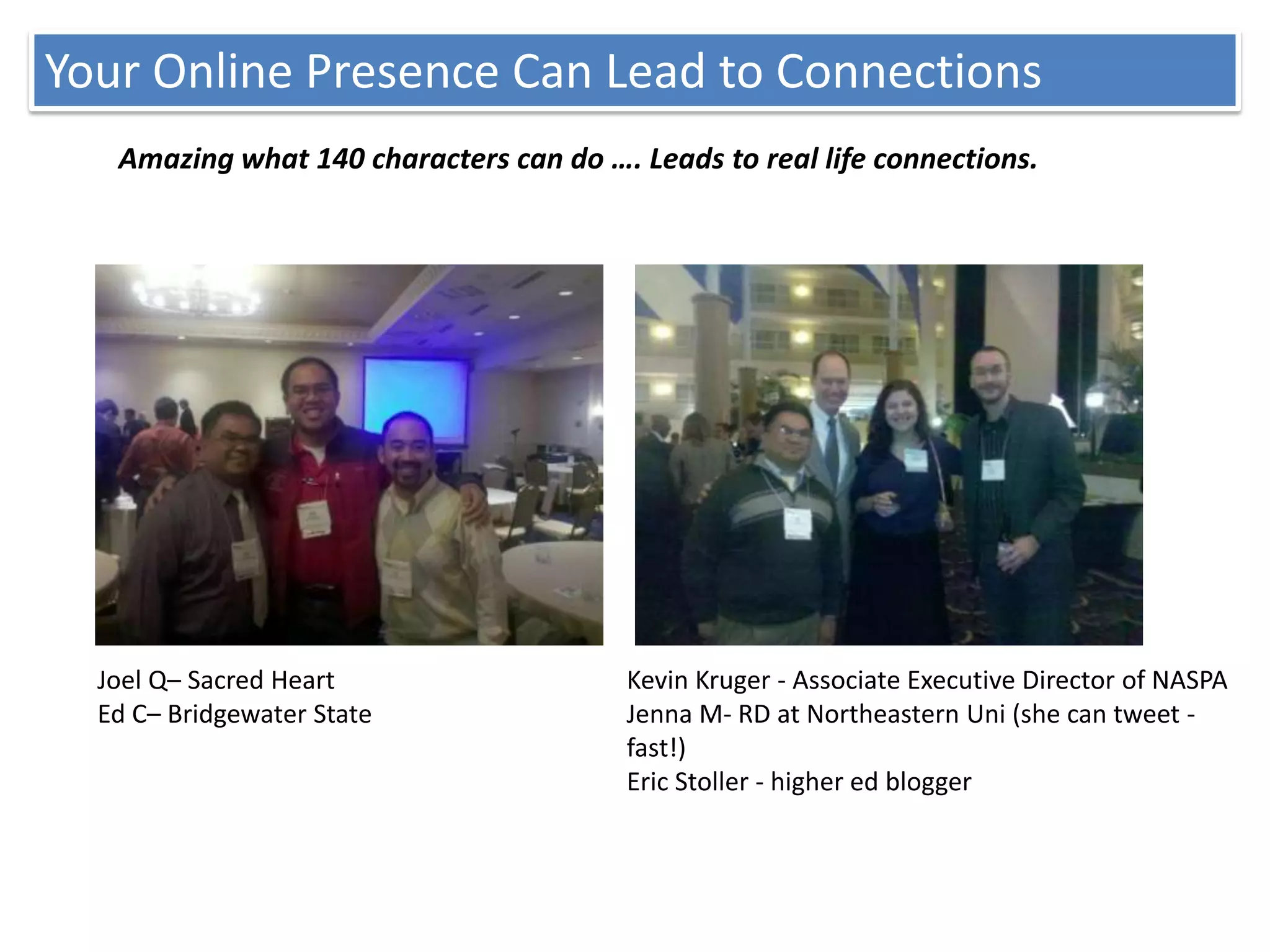 Your Online Presence Can Lead to Connections
   Amazing what 140 characters can do …. Leads to real life connections.




  Joel Q– Sacred Heart                   Kevin Kruger - Associate Executive Director of NASPA
  Ed C– Bridgewater State                Jenna M- RD at Northeastern Uni (she can tweet -
                                         fast!)
                                         Eric Stoller - higher ed blogger
 