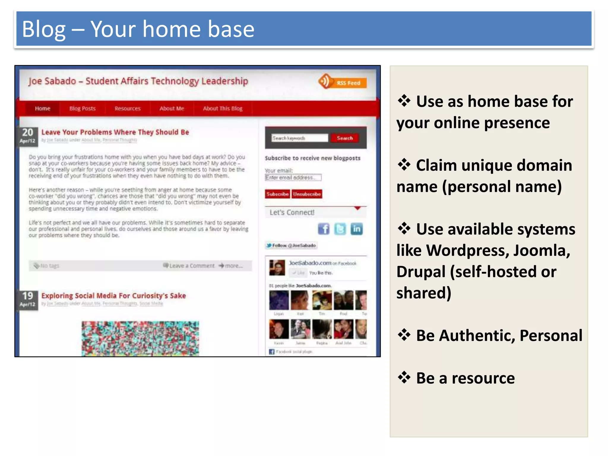 Blog – Your home base

                         Use as home base for
                        your online presence

                         Claim unique domain
                        name (personal name)

                         Use available systems
                        like Wordpress, Joomla,
                        Drupal (self-hosted or
                        shared)

                         Be Authentic, Personal

                         Be a resource
 
