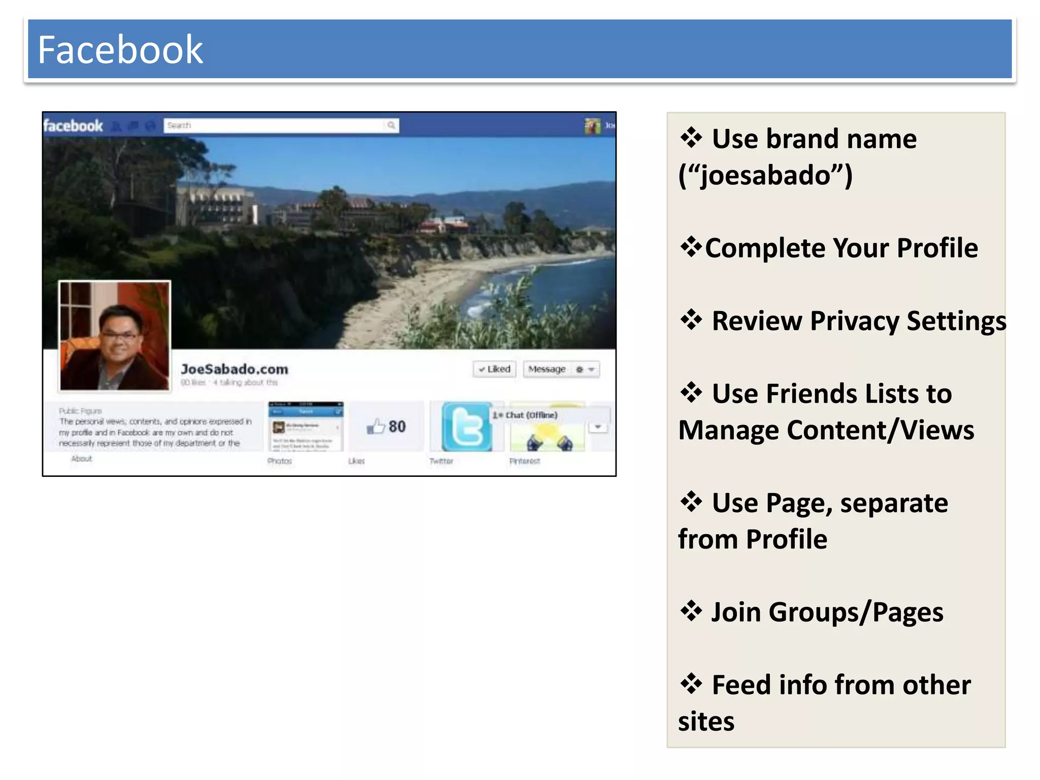 Facebook
            Use brand name
           (“joesabado”)

           Complete Your Profile

            Review Privacy Settings

            Use Friends Lists to
           Manage Content/Views

            Use Page, separate
           from Profile

            Join Groups/Pages

            Feed info from other
           sites
 