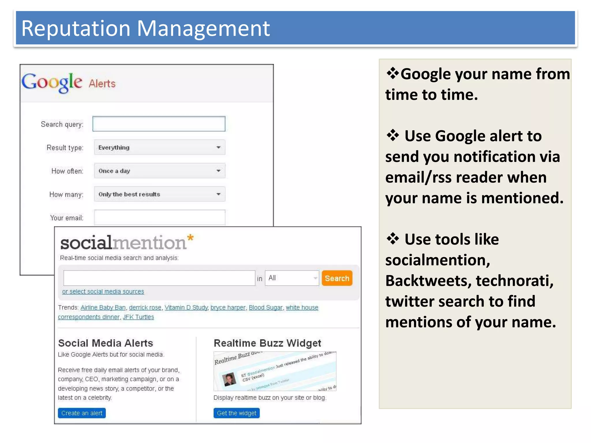 Reputation Management
                        Google your name from
                        time to time.

                         Use Google alert to
                        send you notification via
                        email/rss reader when
                        your name is mentioned.

                         Use tools like
                        socialmention,
                        Backtweets, technorati,
                        twitter search to find
                        mentions of your name.
 