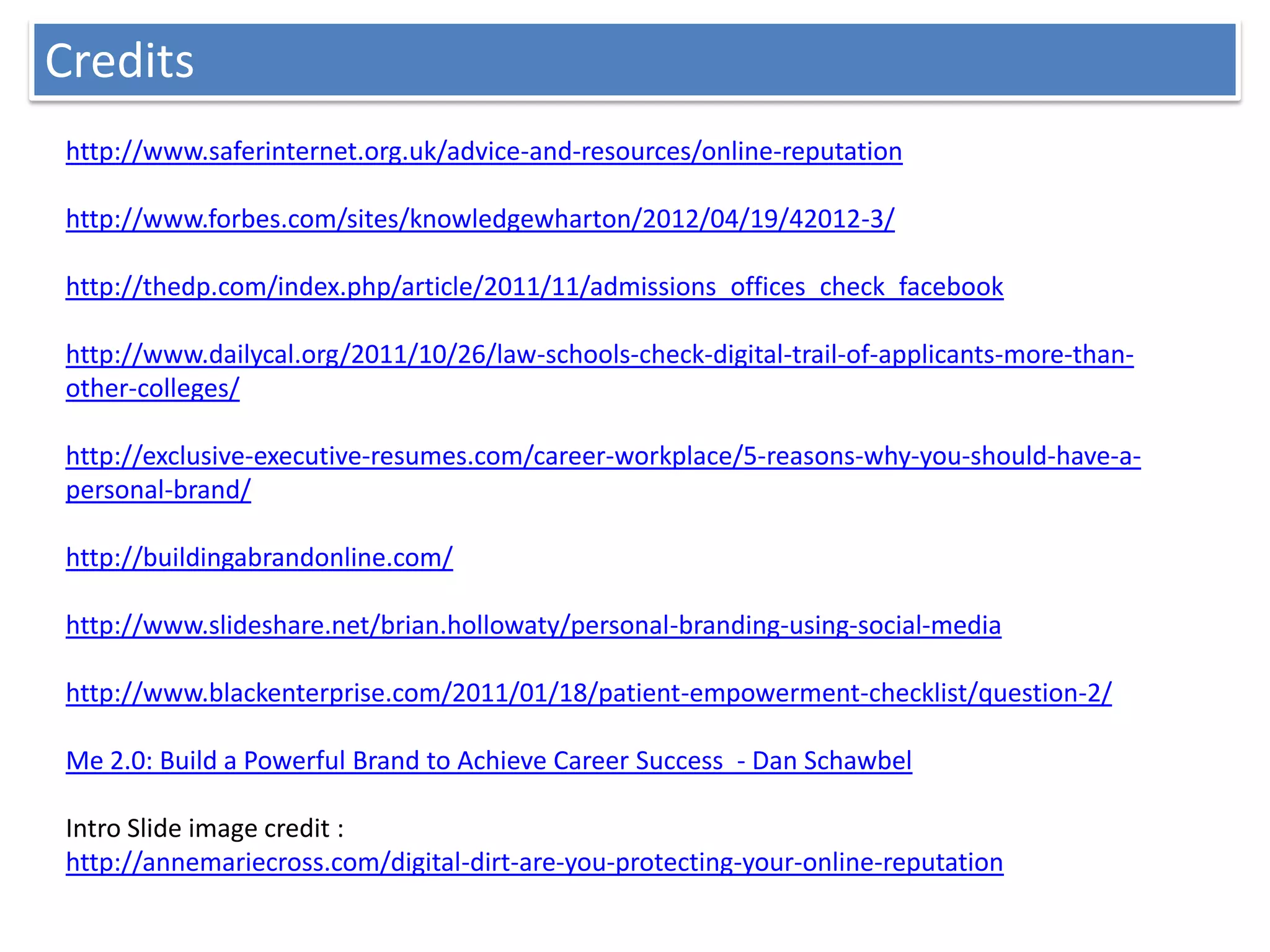 Credits
http://www.saferinternet.org.uk/advice-and-resources/online-reputation

http://www.forbes.com/sites/knowledgewharton/2012/04/19/42012-3/

http://thedp.com/index.php/article/2011/11/admissions_offices_check_facebook

http://www.dailycal.org/2011/10/26/law-schools-check-digital-trail-of-applicants-more-than-
other-colleges/

http://exclusive-executive-resumes.com/career-workplace/5-reasons-why-you-should-have-a-
personal-brand/

http://buildingabrandonline.com/

http://www.slideshare.net/brian.hollowaty/personal-branding-using-social-media

http://www.blackenterprise.com/2011/01/18/patient-empowerment-checklist/question-2/

Me 2.0: Build a Powerful Brand to Achieve Career Success - Dan Schawbel

Intro Slide image credit :
http://annemariecross.com/digital-dirt-are-you-protecting-your-online-reputation
 