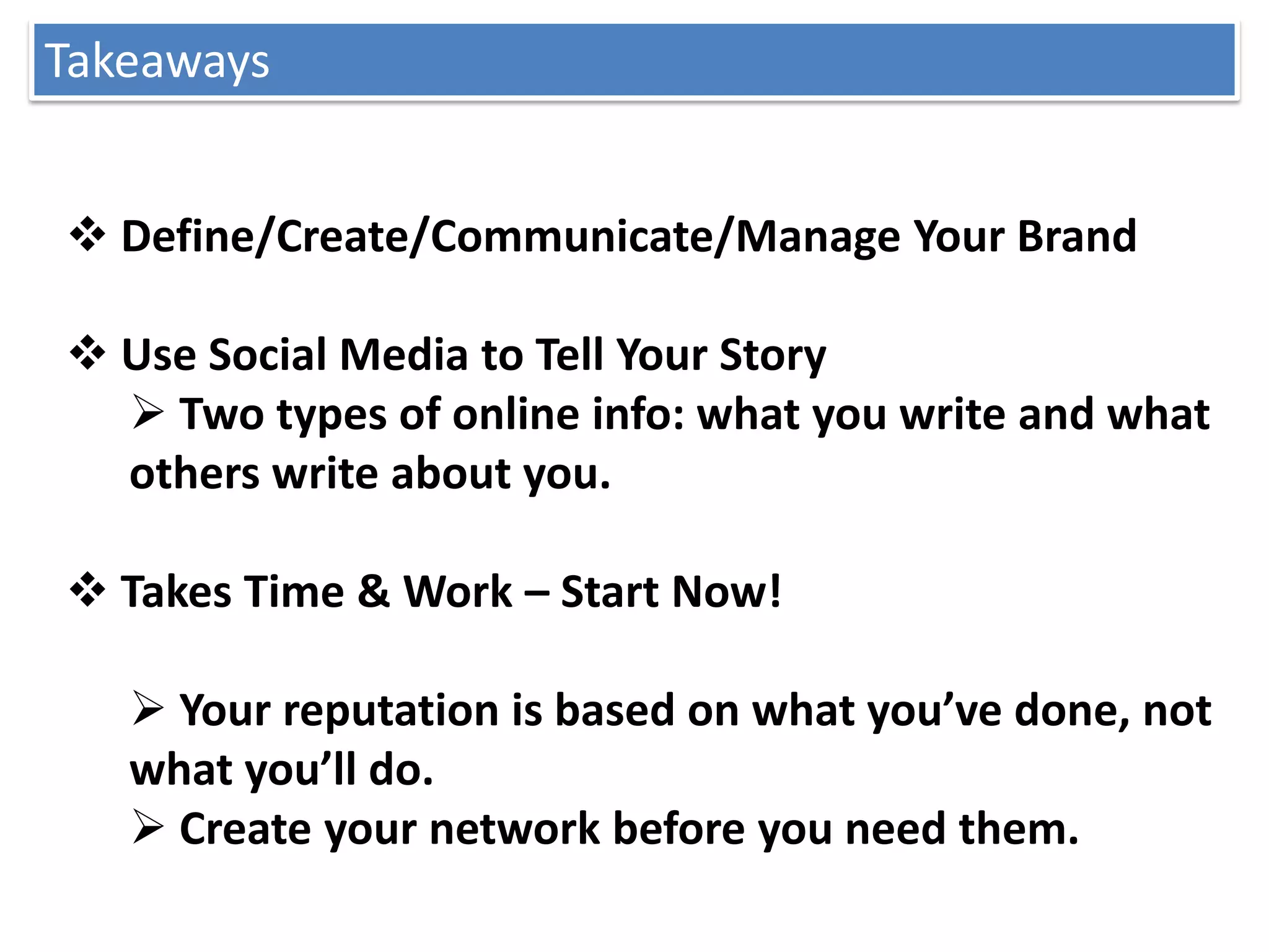 Takeaways


 Define/Create/Communicate/Manage Your Brand

 Use Social Media to Tell Your Story
   Two types of online info: what you write and what
  others write about you.

 Takes Time & Work – Start Now!

    Your reputation is based on what you’ve done, not
   what you’ll do.
    Create your network before you need them.
 