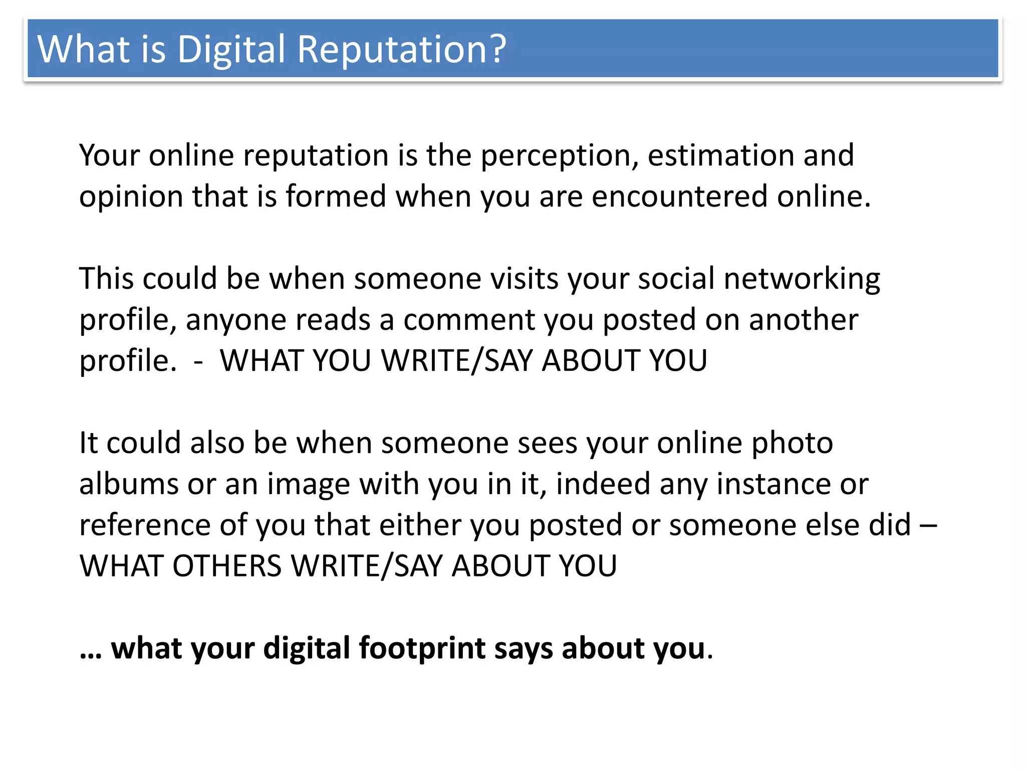 What is Digital Reputation?

  Your online reputation is the perception, estimation and
  opinion that is formed when you are encountered online.

  This could be when someone visits your social networking
  profile, anyone reads a comment you posted on another
  profile. - WHAT YOU WRITE/SAY ABOUT YOU

  It could also be when someone sees your online photo
  albums or an image with you in it, indeed any instance or
  reference of you that either you posted or someone else did –
  WHAT OTHERS WRITE/SAY ABOUT YOU

  … what your digital footprint says about you.
 