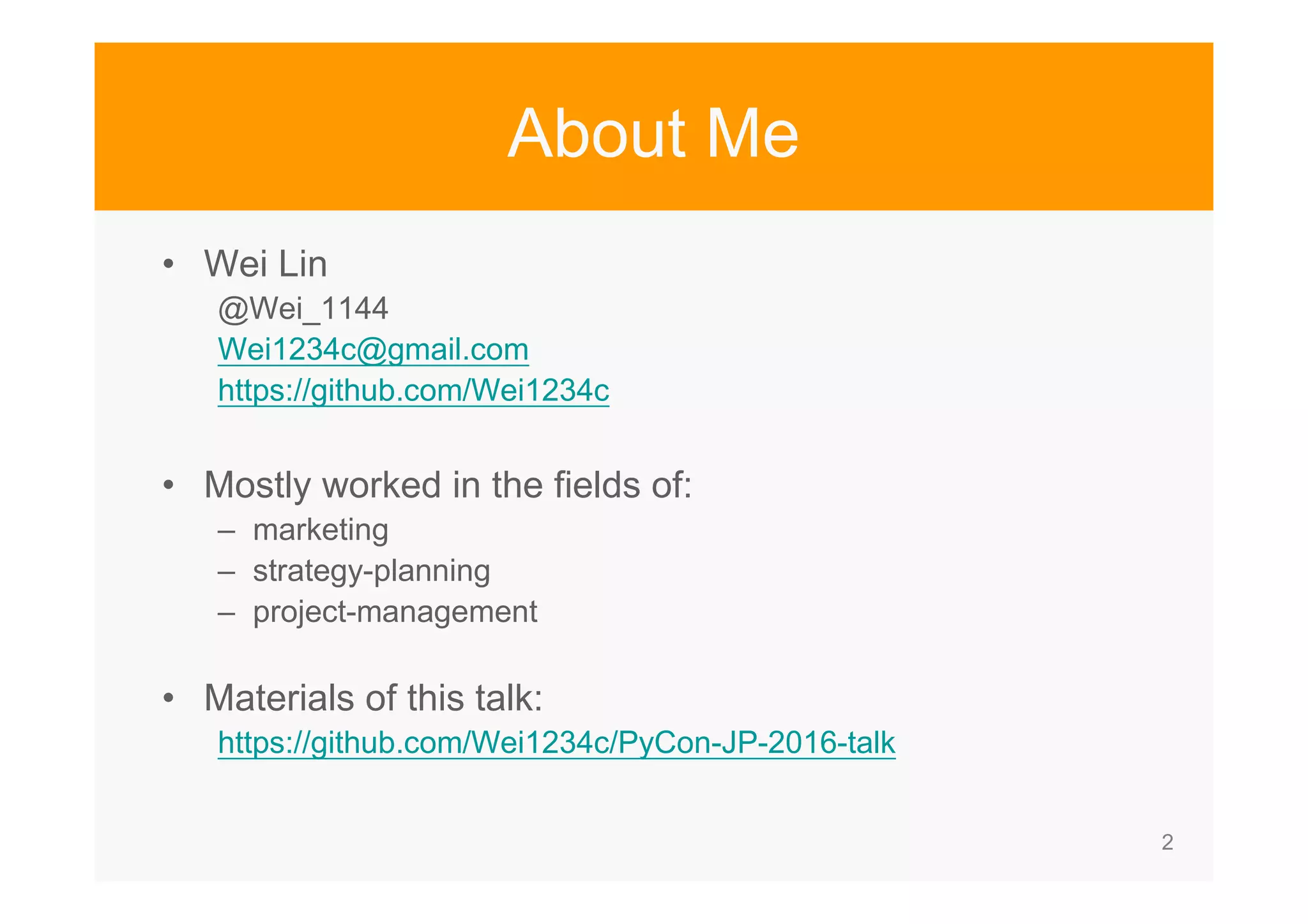 2 About Me • Wei Lin @Wei_1144 Wei1234c@gmail.com https://github.com/Wei1234c • Mostly worked in the fields of: – marketing – strategy-planning – project-management • Materials of this talk: https://github.com/Wei1234c/PyCon-JP-2016-talk 