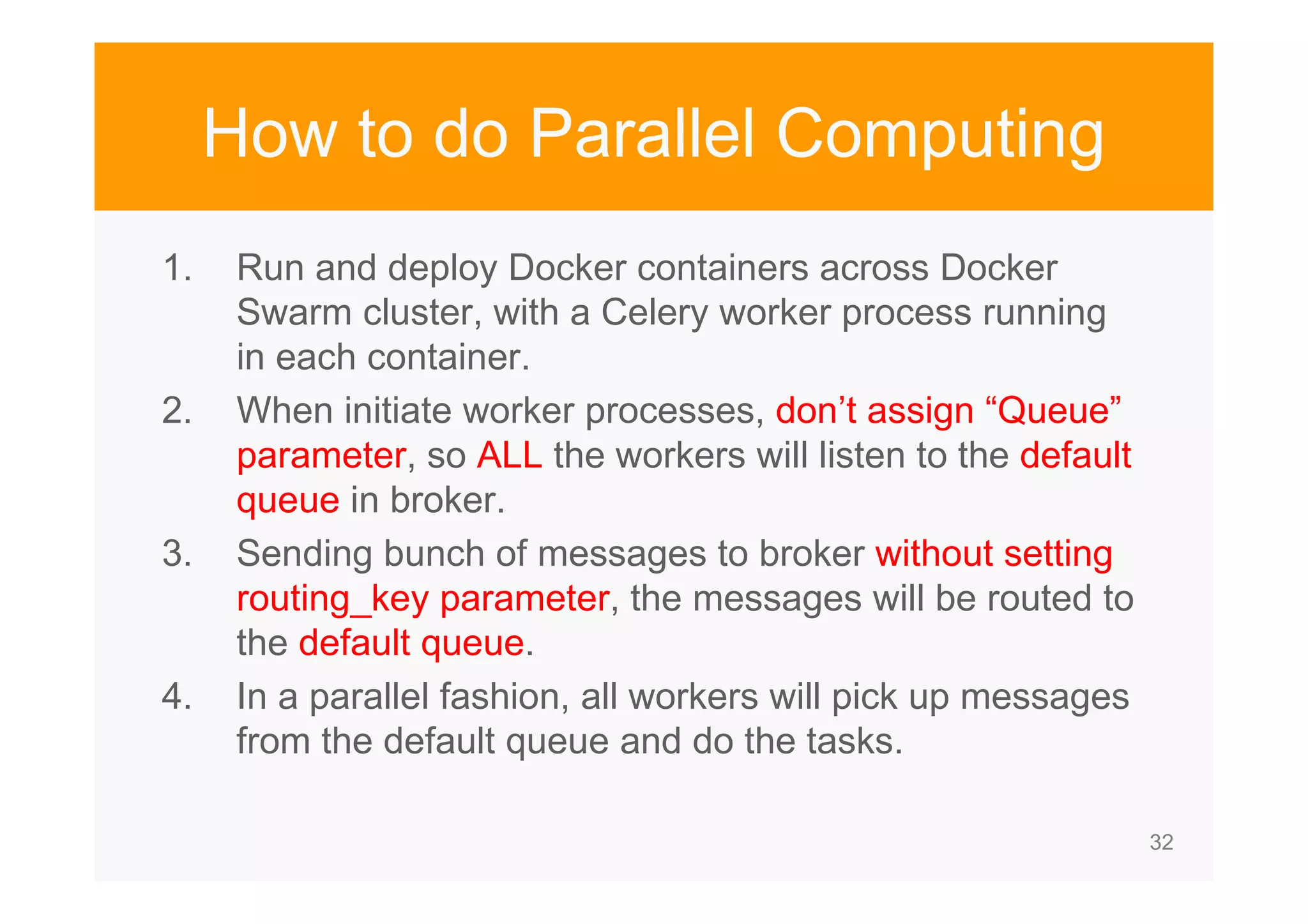 32 How to do Parallel Computing 1. Run and deploy Docker containers across Docker Swarm cluster, with a Celery worker process running in each container. 2. When initiate worker processes, don’t assign “Queue” parameter, so ALL the workers will listen to the default queue in broker. 3. Sending bunch of messages to broker without setting routing_key parameter, the messages will be routed to the default queue. 4. In a parallel fashion, all workers will pick up messages from the default queue and do the tasks. 