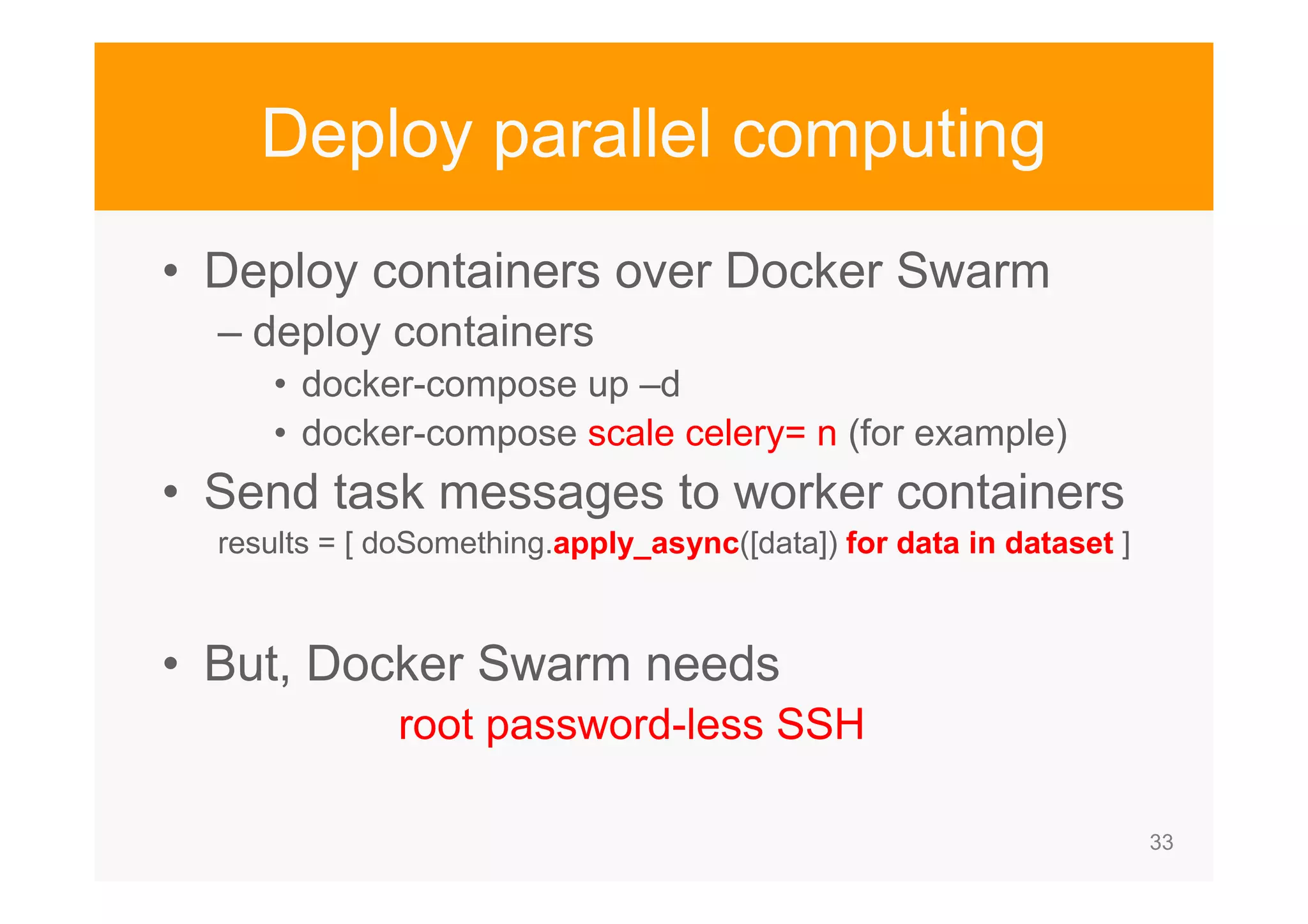 33 Deploy parallel computing • Deploy containers over Docker Swarm – deploy containers • docker-compose up –d • docker-compose scale celery= n (for example) • Send task messages to worker containers results = [ doSomething.apply_async([data]) for data in dataset ] • But, Docker Swarm needs root password-less SSH 
