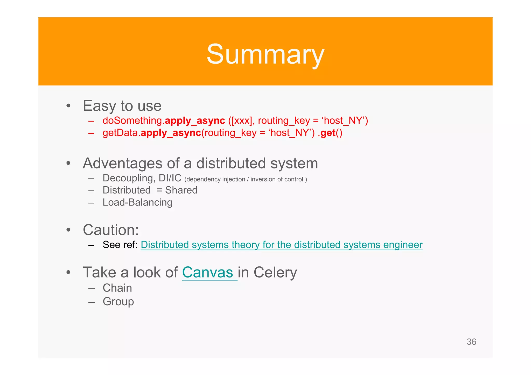 36 Summary • Easy to use – doSomething.apply_async ([xxx], routing_key = ‘host_NY’) – getData.apply_async(routing_key = ‘host_NY’) .get() • Adventages of a distributed system – Decoupling, DI/IC (dependency injection / inversion of control ) – Distributed = Shared – Load-Balancing • Caution: – See ref: Distributed systems theory for the distributed systems engineer • Take a look of Canvas in Celery – Chain – Group 