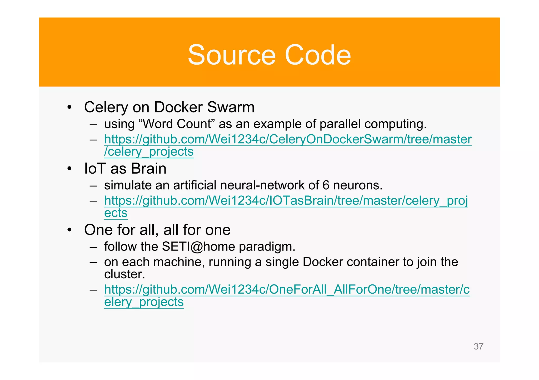 37 Source Code • Celery on Docker Swarm – using “Word Count” as an example of parallel computing. – https://github.com/Wei1234c/CeleryOnDockerSwarm/tree/master /celery_projects • IoT as Brain – simulate an artificial neural-network of 6 neurons. – https://github.com/Wei1234c/IOTasBrain/tree/master/celery_proj ects • One for all, all for one – follow the SETI@home paradigm. – on each machine, running a single Docker container to join the cluster. – https://github.com/Wei1234c/OneForAll_AllForOne/tree/master/c elery_projects 