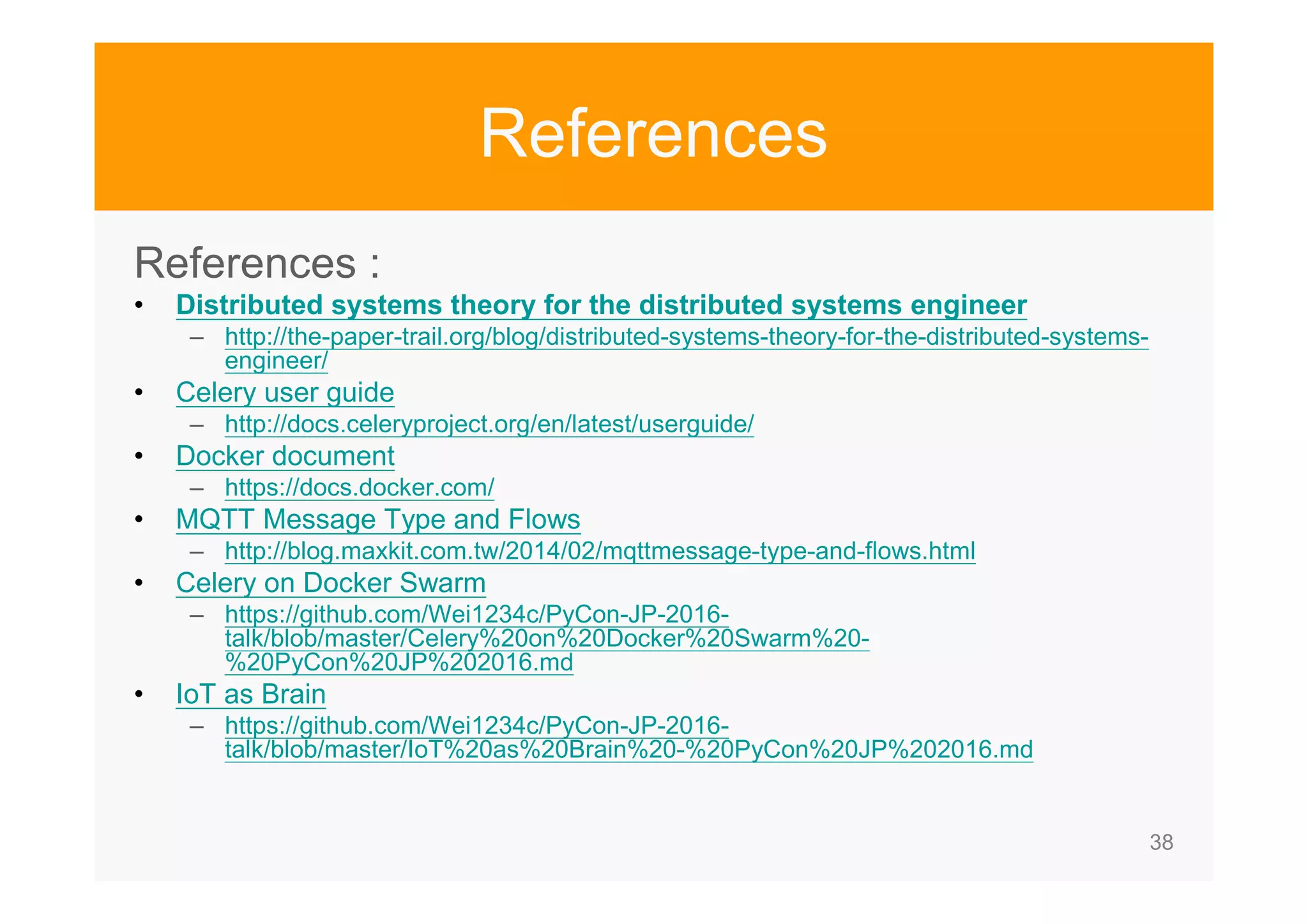 38 References References : • Distributed systems theory for the distributed systems engineer – http://the-paper-trail.org/blog/distributed-systems-theory-for-the-distributed-systems- engineer/ • Celery user guide – http://docs.celeryproject.org/en/latest/userguide/ • Docker document – https://docs.docker.com/ • MQTT Message Type and Flows – http://blog.maxkit.com.tw/2014/02/mqttmessage-type-and-flows.html • Celery on Docker Swarm – https://github.com/Wei1234c/PyCon-JP-2016- talk/blob/master/Celery%20on%20Docker%20Swarm%20- %20PyCon%20JP%202016.md • IoT as Brain – https://github.com/Wei1234c/PyCon-JP-2016- talk/blob/master/IoT%20as%20Brain%20-%20PyCon%20JP%202016.md 