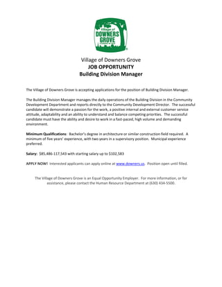 Village of Downers Grove
JOB OPPORTUNITY
Building Division Manager
The Village of Downers Grove is accepting applications for the position of Building Division Manager.
The Building Division Manager manages the daily operations of the Building Division in the Community
Development Department and reports directly to the Community Development Director. The successful
candidate will demonstrate a passion for the work, a positive internal and external customer service
attitude, adaptability and an ability to understand and balance competing priorities. The successful
candidate must have the ability and desire to work in a fast-paced, high volume and demanding
environment.
Minimum Qualifications: Bachelor’s degree in architecture or similar construction field required. A
minimum of five years’ experience, with two years in a supervisory position. Municipal experience
preferred.
Salary: $85,486-117,543 with starting salary up to $102,583
APPLY NOW! Interested applicants can apply online at www.downers.us. Position open until filled.
The Village of Downers Grove is an Equal Opportunity Employer. For more information, or for
assistance, please contact the Human Resource Department at (630) 434-5500.
 