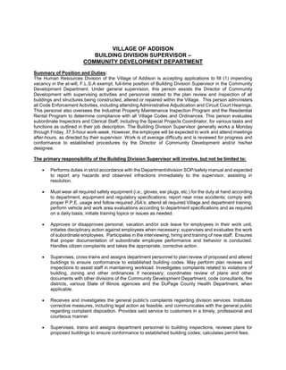 VILLAGE OF ADDISON
BUILDING DIVISION SUPERVISOR –
COMMUNITY DEVELOPMENT DEPARTMENT
Summary of Position and Duties:
The Human Resources Division of the Village of Addison is accepting applications to fill (1) impending
vacancy in the at-will, F.L.S.A exempt, full-time position of Building Division Supervisor in the Community
Development Department. Under general supervision, this person assists the Director of Community
Development with supervising activities and personnel related to the plan review and inspection of all
buildings and structures being constructed, altered or repaired within the Village. This person administers
all Code Enforcement Activities, including attending Administrative Adjudication and Circuit Court Hearings.
This personal also oversees the Industrial Property Maintenance Inspection Program and the Residential
Rental Program to determine compliance with all Village Codes and Ordinances. This person evaluates
subordinate Inspectors and Clerical Staff, including the Special Projects Coordinator, for various tasks and
functions as outlined in their job description. The Building Division Supervisor generally works a Monday
through Friday, 37.5-hour work-week. However, the employee will be expected to work and attend meetings
after-hours, as directed by their supervisor. Work is of average difficulty and is reviewed for progress and
conformance to established procedures by the Director of Community Development and/or his/her
designee.
The primary responsibility of the Building Division Supervisor will involve, but not be limited to:
 Performs duties in strict accordance with the Department/division SOP/safety manual and expected
to report any hazards and observed infractions immediately to the supervisor, assisting in
resolution.
 Must wear all required safety equipment (i.e., gloves, ear plugs, etc.) for the duty at hand according
to department, equipment and regulatory specifications; report near miss accidents; comply with
proper P.P.E. usage and follow required JSA’s; attend all required Village and department training;
perform vehicle and work area evaluations according to department specifications and as required
on a daily basis; initiate training topics or issues as needed.
 Approves or disapproves personal, vacation and/or sick leave for employees in their work unit,
initiates disciplinary action against employees when necessary; supervises and evaluates the work
of subordinate employees. Participates in the interviewing, hiring and training of new staff. Ensures
that proper documentation of subordinate employee performance and behavior is conducted.
Handles citizen complaints and takes the appropriate, corrective action.
 Supervises, cross-trains and assigns department personnel to plan review of proposed and altered
buildings to ensure conformance to established building codes. May perform plan reviews and
inspections to assist staff in maintaining workload. Investigates complaints related to violations of
building, zoning and other ordinances if necessary; coordinates review of plans and other
documents with other divisions of the Community Development Department, code consultants, fire
districts, various State of Illinois agencies and the DuPage County Health Department, when
applicable.
 Receives and investigates the general public's complaints regarding division services. Institutes
corrective measures, including legal action as feasible, and communicates with the general public
regarding complaint disposition. Provides said service to customers in a timely, professional and
courteous manner.
 Supervises, trains and assigns department personnel to building inspections, reviews plans for
proposed buildings to ensure conformance to established building codes; calculates permit fees.
 