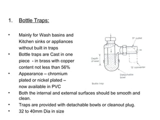 1. Bottle Traps:
• Mainly for Wash basins and
Kitchen sinks or appliances
without built in traps
• Bottle traps are Cast in one
piece - in brass with copper
content not less than 56%
• Appearance – chromium
plated or nickel plated –
now available in PVC
• Both the internal and external surfaces should be smooth and
clean.
• Traps are provided with detachable bowls or cleanout plug.
• 32 to 40mm Dia in size
 