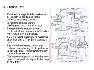 5. Grease Trap
• Provided in large hotels, restaurants
or industries producing large
quantity of greasy waste.
• to remove grease before
discharging into main drainage.
• Being sticky in nature, greasy
matters induce deposition of solids –
may result in the blockage.
• This is a small masonry or cast iron
chamber with a T or Bent pipe as a
outlet.
• The velocity of waste water get
reduced on entering the trap due to
large C/S area – this separates oily
matters from waste.
• Oily matters appears as floating and
is removed periodically with the help
of M S tray.
 