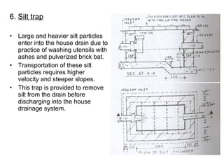 6. Silt trap
• Large and heavier silt particles
enter into the house drain due to
practice of washing utensils with
ashes and pulverized brick bat.
• Transportation of these silt
particles requires higher
velocity and steeper slopes.
• This trap is provided to remove
silt from the drain before
discharging into the house
drainage system.
 