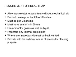 REQUIREMENT OR IDEAL TRAP
 Allow wastewater to pass freely without mechanical aid
 Prevent passage or backflow of foul air.
 Must be self Cleansing
 Must have seal of min 50mm
 Leak-proof for gases as well as liquid.
 Free from any internal projections
 Where ever necessary it must be back vented.
 Provide with the suitable means of access for cleaning
purpose.
 