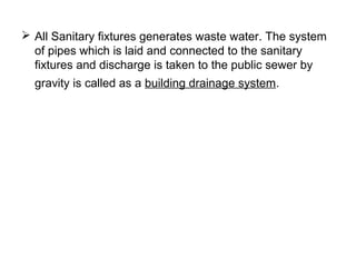  All Sanitary fixtures generates waste water. The system
of pipes which is laid and connected to the sanitary
fixtures and discharge is taken to the public sewer by
gravity is called as a building drainage system.
 