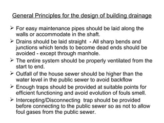General Principles for the design of building drainage
 For easy maintenance pipes should be laid along the
walls or accommodate in the shaft.
 Drains should be laid straight - All sharp bends and
junctions which tends to become dead ends should be
avoided - except through manhole.
 The entire system should be properly ventilated from the
start to end.
 Outfall of the house sewer should be higher than the
water level in the public sewer to avoid backflow
 Enough traps should be provided at suitable points for
efficient functioning and avoid evolution of fouls smell.
 Intercepting/Disconnecting trap should be provided
before connecting to the public sewer so as not to allow
foul gases from the public sewer.
 