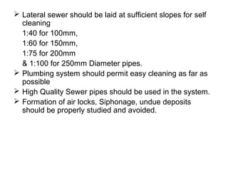  Lateral sewer should be laid at sufficient slopes for self
cleaning
1:40 for 100mm,
1:60 for 150mm,
1:75 for 200mm
& 1:100 for 250mm Diameter pipes.
 Plumbing system should permit easy cleaning as far as
possible
 High Quality Sewer pipes should be used in the system.
 Formation of air locks, Siphonage, undue deposits
should be properly studied and avoided.
 