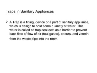 Traps in Sanitary Appliances
 A Trap is a fitting, device or a part of sanitary appliance,
which is design to hold some quantity of water. This
water is called as trap seal acts as a barrier to prevent
back flow of flow of air (foul gases), odours, and vermin
from the waste pipe into the room.
 
