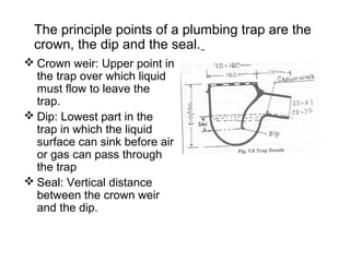 The principle points of a plumbing trap are the
crown, the dip and the seal.
 Crown weir: Upper point in
the trap over which liquid
must flow to leave the
trap.
 Dip: Lowest part in the
trap in which the liquid
surface can sink before air
or gas can pass through
the trap
 Seal: Vertical distance
between the crown weir
and the dip.
 
