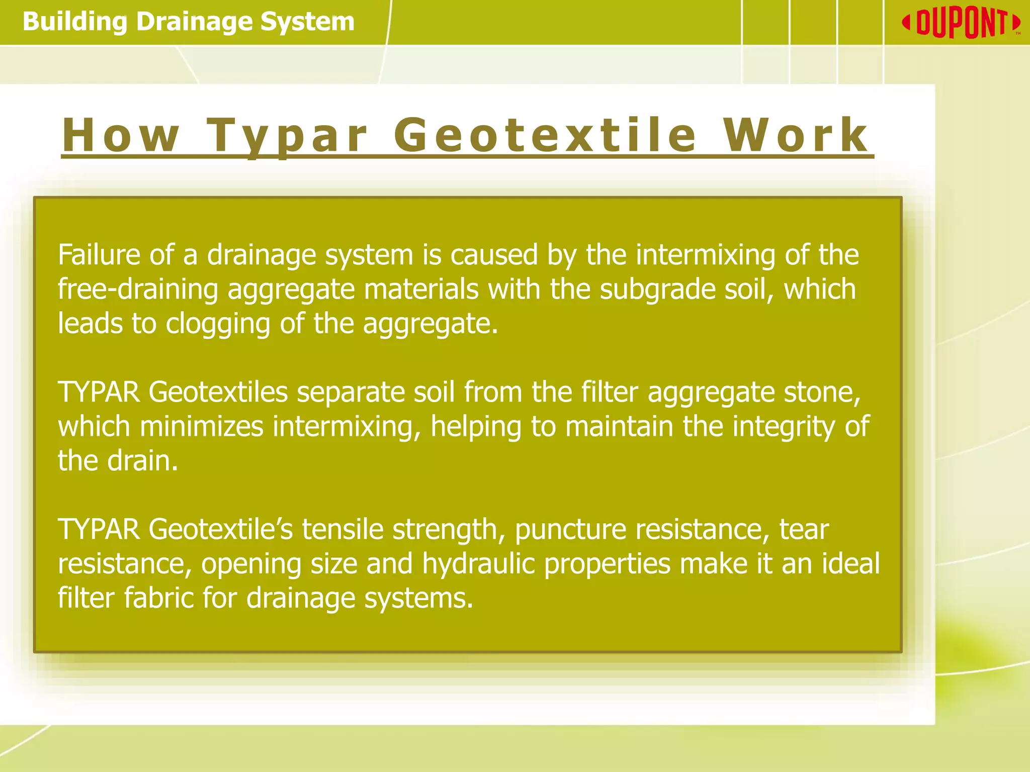 Building Drainage System
H o w T y p a r G e o t e x t i le W o r k
Failure of a drainage system is caused by the intermixing of the
free-draining aggregate materials with the subgrade soil, which
leads to clogging of the aggregate.
TYPAR Geotextiles separate soil from the filter aggregate stone,
which minimizes intermixing, helping to maintain the integrity of
the drain.
TYPAR Geotextile’s tensile strength, puncture resistance, tear
resistance, opening size and hydraulic properties make it an ideal
filter fabric for drainage systems.
 