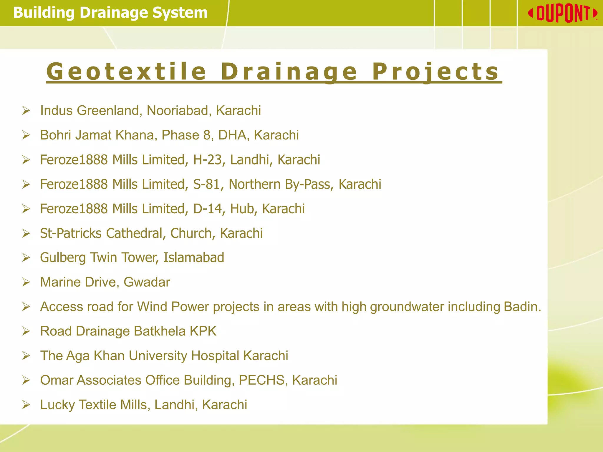 Building Drainage System
G e o t e x t i l e D r a i n a g e P r o j e c t s
➢ Indus Greenland, Nooriabad, Karachi
➢ Bohri Jamat Khana, Phase 8, DHA, Karachi
➢ Feroze1888 Mills Limited, H-23, Landhi, Karachi
➢ Feroze1888 Mills Limited, S-81, Northern By-Pass, Karachi
➢ Feroze1888 Mills Limited, D-14, Hub, Karachi
➢ St-Patricks Cathedral, Church, Karachi
➢ Gulberg Twin Tower, Islamabad
➢ Marine Drive, Gwadar
➢ Access road for Wind Power projects in areas with high groundwater including Badin.
➢ Road Drainage Batkhela KPK
➢ The Aga Khan University Hospital Karachi
➢ Omar Associates Office Building, PECHS, Karachi
➢ Lucky Textile Mills, Landhi, Karachi
 