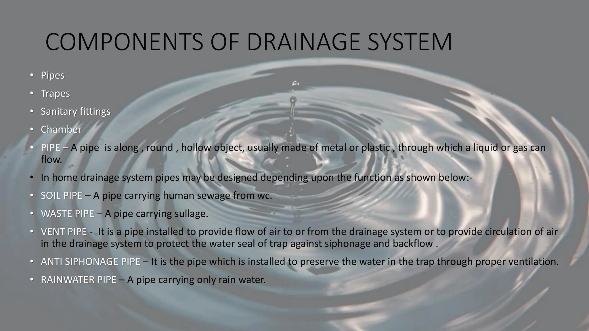 COMPONENTS OF DRAINAGE SYSTEM
• Pipes
• Trapes
• Sanitary fittings
• Chamber
• PIPE – A pipe is along , round , hollow object, usually made of metal or plastic , through which a liquid or gas can
flow.
• In home drainage system pipes may be designed depending upon the function as shown below:-
• SOIL PIPE – A pipe carrying human sewage from wc.
• WASTE PIPE – A pipe carrying sullage.
• VENT PIPE - It is a pipe installed to provide flow of air to or from the drainage system or to provide circulation of air
in the drainage system to protect the water seal of trap against siphonage and backflow .
• ANTI SIPHONAGE PIPE – It is the pipe which is installed to preserve the water in the trap through proper ventilation.
• RAINWATER PIPE – A pipe carrying only rain water.
 
