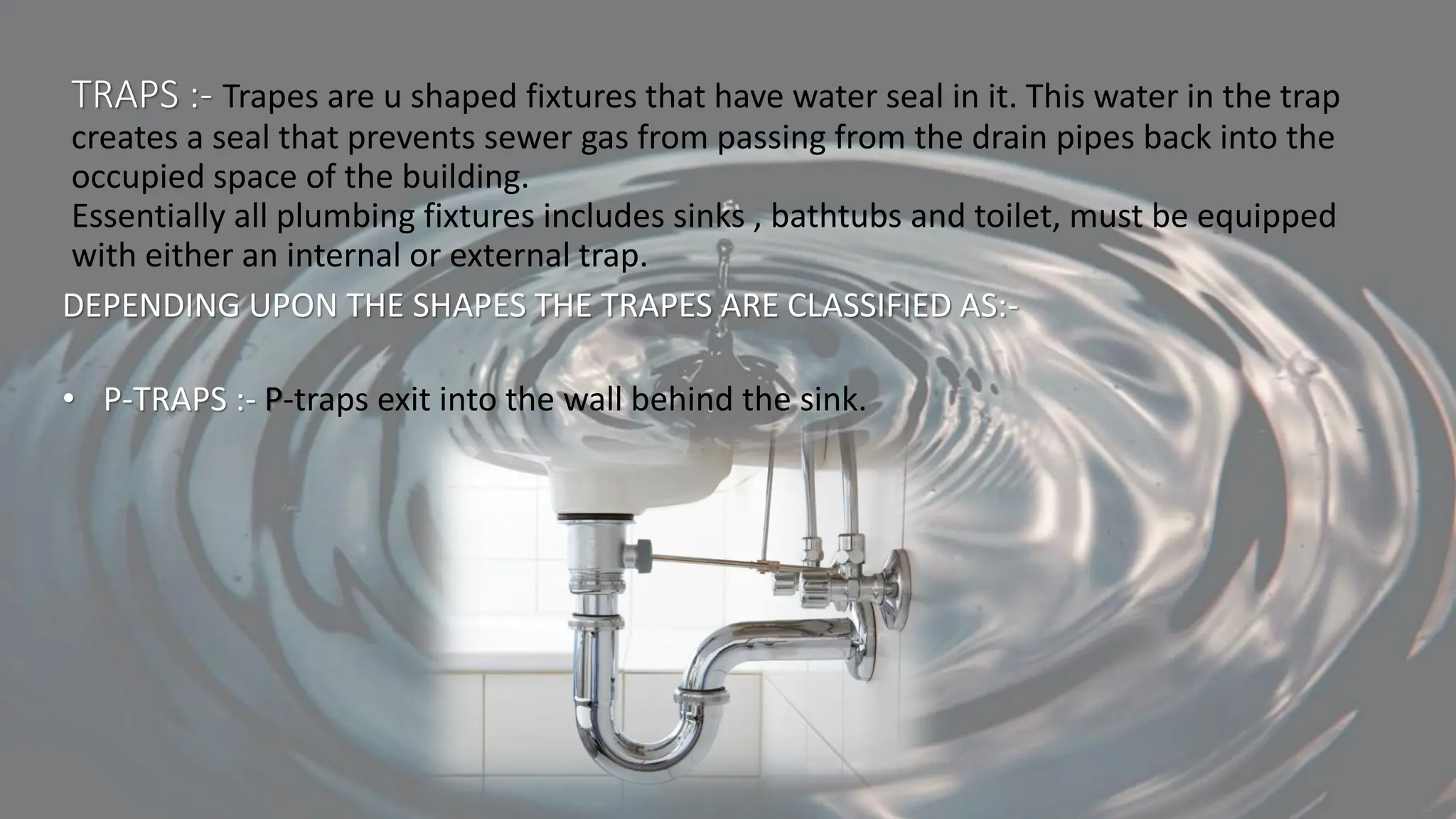 TRAPS :- Trapes are u shaped fixtures that have water seal in it. This water in the trap
creates a seal that prevents sewer gas from passing from the drain pipes back into the
occupied space of the building.
Essentially all plumbing fixtures includes sinks , bathtubs and toilet, must be equipped
with either an internal or external trap.
DEPENDING UPON THE SHAPES THE TRAPES ARE CLASSIFIED AS:-
• P-TRAPS :- P-traps exit into the wall behind the sink.
 