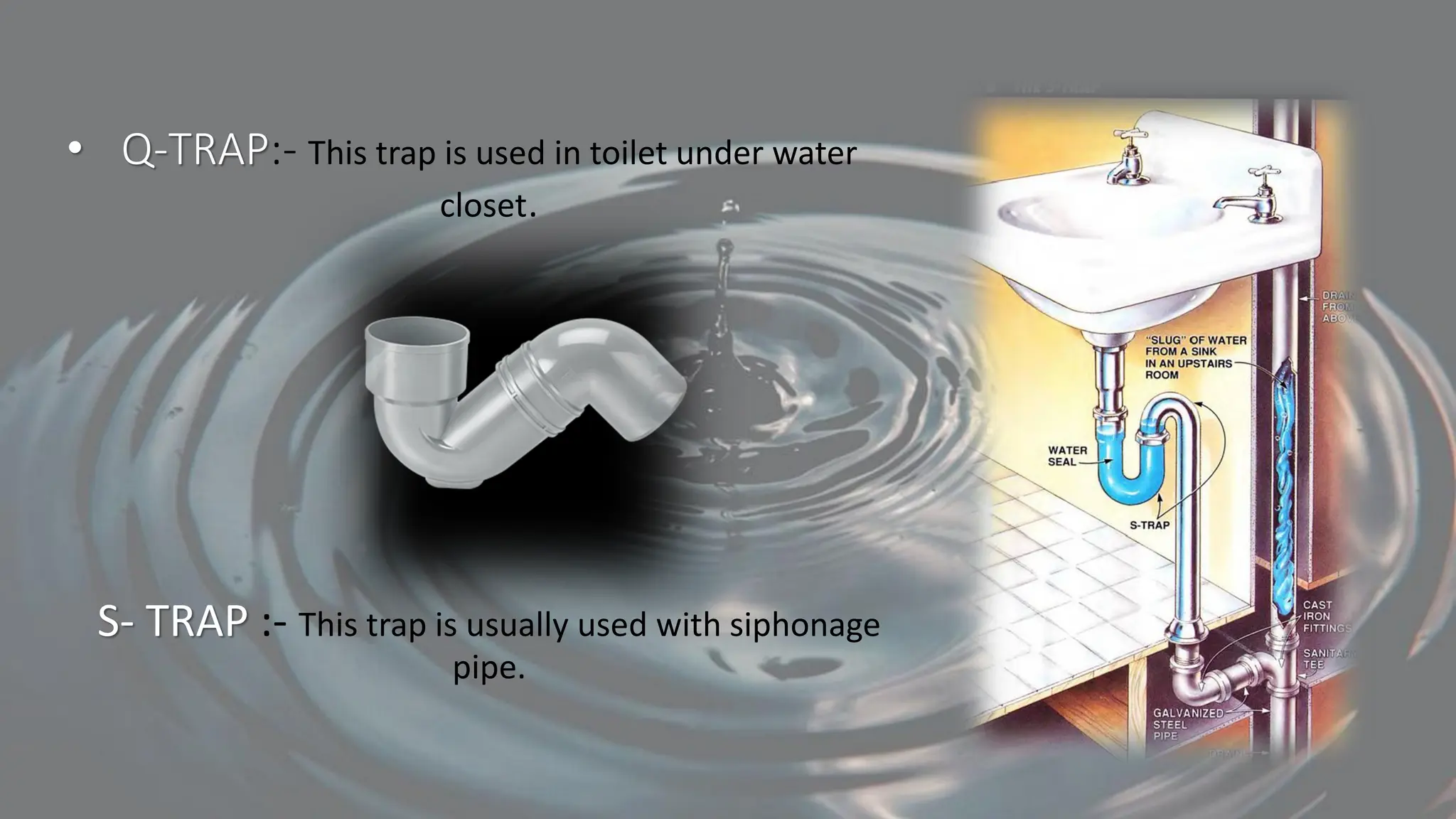 • Q-TRAP:- This trap is used in toilet under water
closet.
S- TRAP :- This trap is usually used with siphonage
pipe.
 