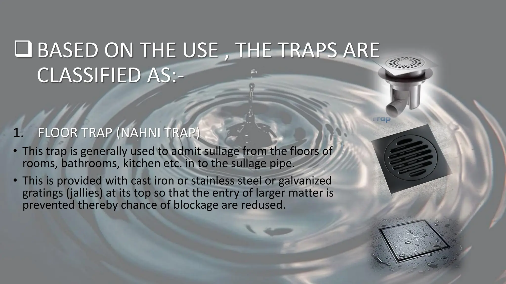 ❑BASED ON THE USE , THE TRAPS ARE
CLASSIFIED AS:-
1. FLOOR TRAP (NAHNI TRAP)
• This trap is generally used to admit sullage from the floors of
rooms, bathrooms, kitchen etc. in to the sullage pipe.
• This is provided with cast iron or stainless steel or galvanized
gratings (jallies) at its top so that the entry of larger matter is
prevented thereby chance of blockage are redused.
 