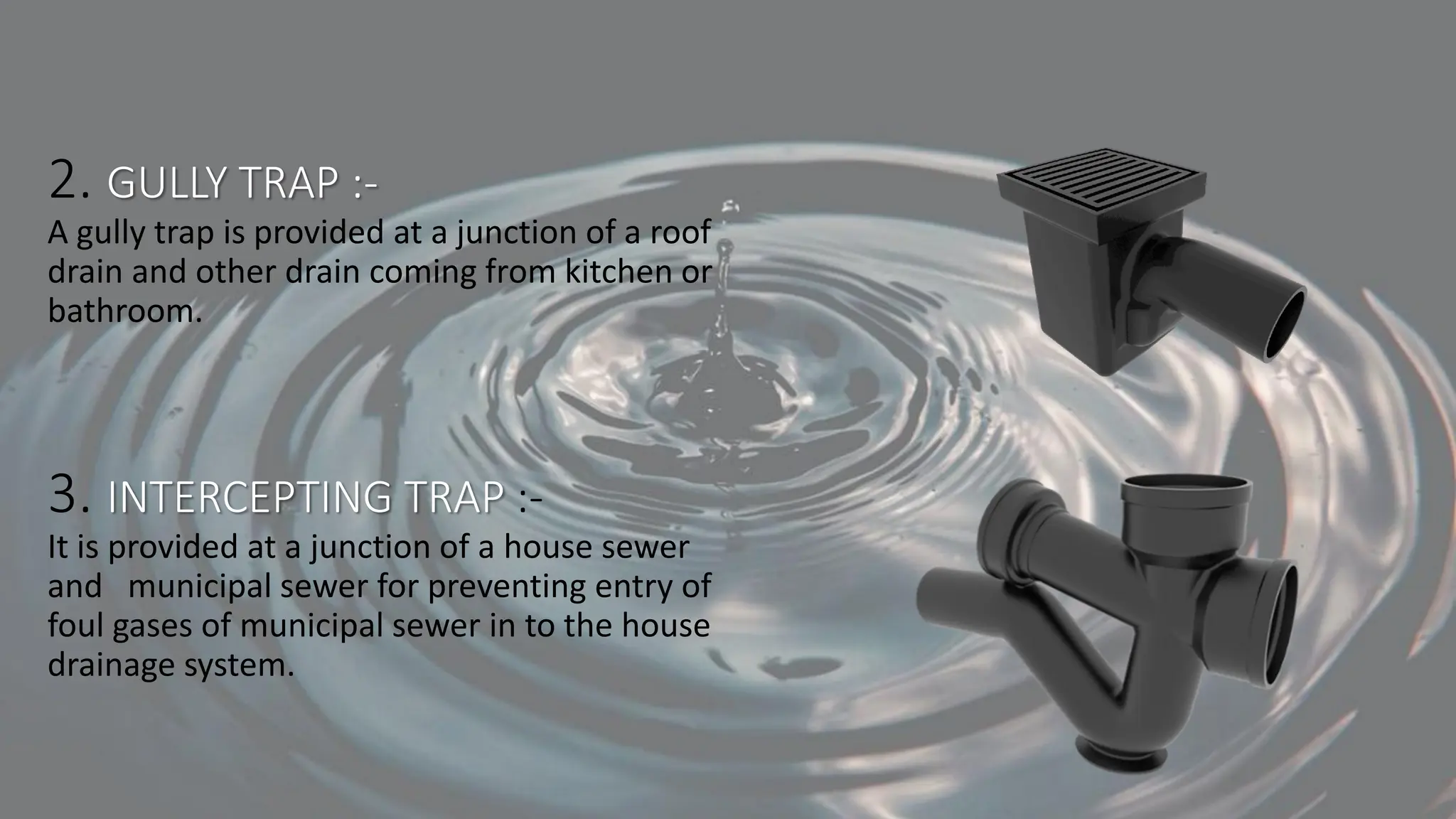2. GULLY TRAP :-
A gully trap is provided at a junction of a roof
drain and other drain coming from kitchen or
bathroom.
3. INTERCEPTING TRAP :-
It is provided at a junction of a house sewer
and municipal sewer for preventing entry of
foul gases of municipal sewer in to the house
drainage system.
 
