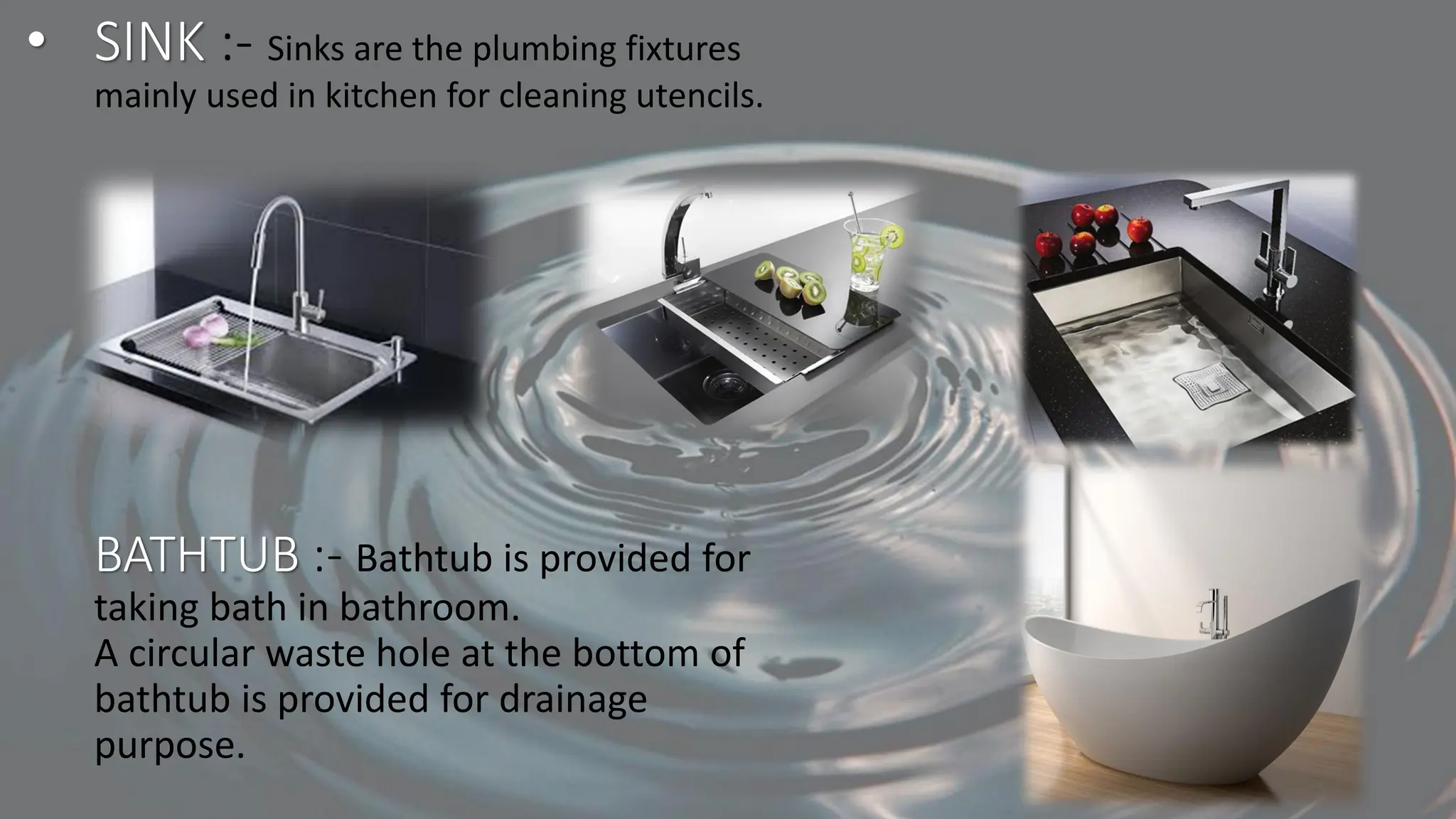 • SINK :- Sinks are the plumbing fixtures
mainly used in kitchen for cleaning utencils.
BATHTUB :- Bathtub is provided for
taking bath in bathroom.
A circular waste hole at the bottom of
bathtub is provided for drainage
purpose.
 