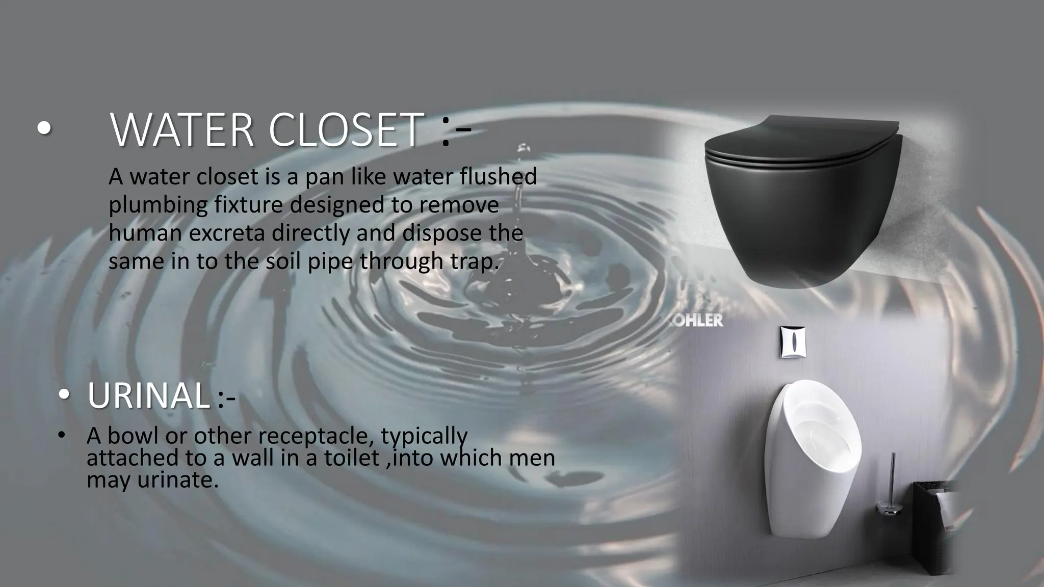 • WATER CLOSET :-
A water closet is a pan like water flushed
plumbing fixture designed to remove
human excreta directly and dispose the
same in to the soil pipe through trap.
• URINAL:-
• A bowl or other receptacle, typically
attached to a wall in a toilet ,into which men
may urinate.
 