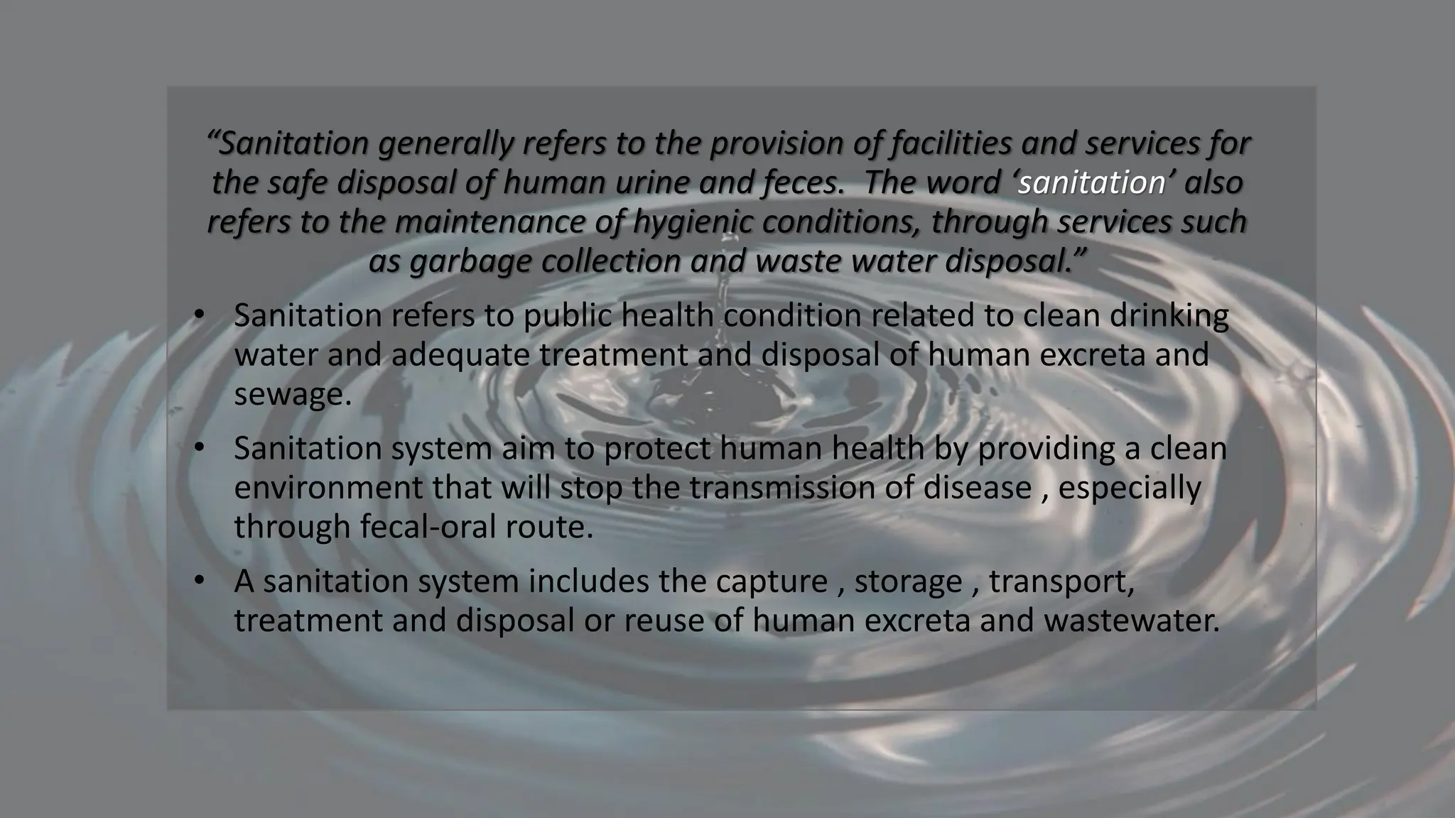 “Sanitation generally refers to the provision of facilities and services for
the safe disposal of human urine and feces. The word ‘sanitation’ also
refers to the maintenance of hygienic conditions, through services such
as garbage collection and waste water disposal.”
• Sanitation refers to public health condition related to clean drinking
water and adequate treatment and disposal of human excreta and
sewage.
• Sanitation system aim to protect human health by providing a clean
environment that will stop the transmission of disease , especially
through fecal-oral route.
• A sanitation system includes the capture , storage , transport,
treatment and disposal or reuse of human excreta and wastewater.
 