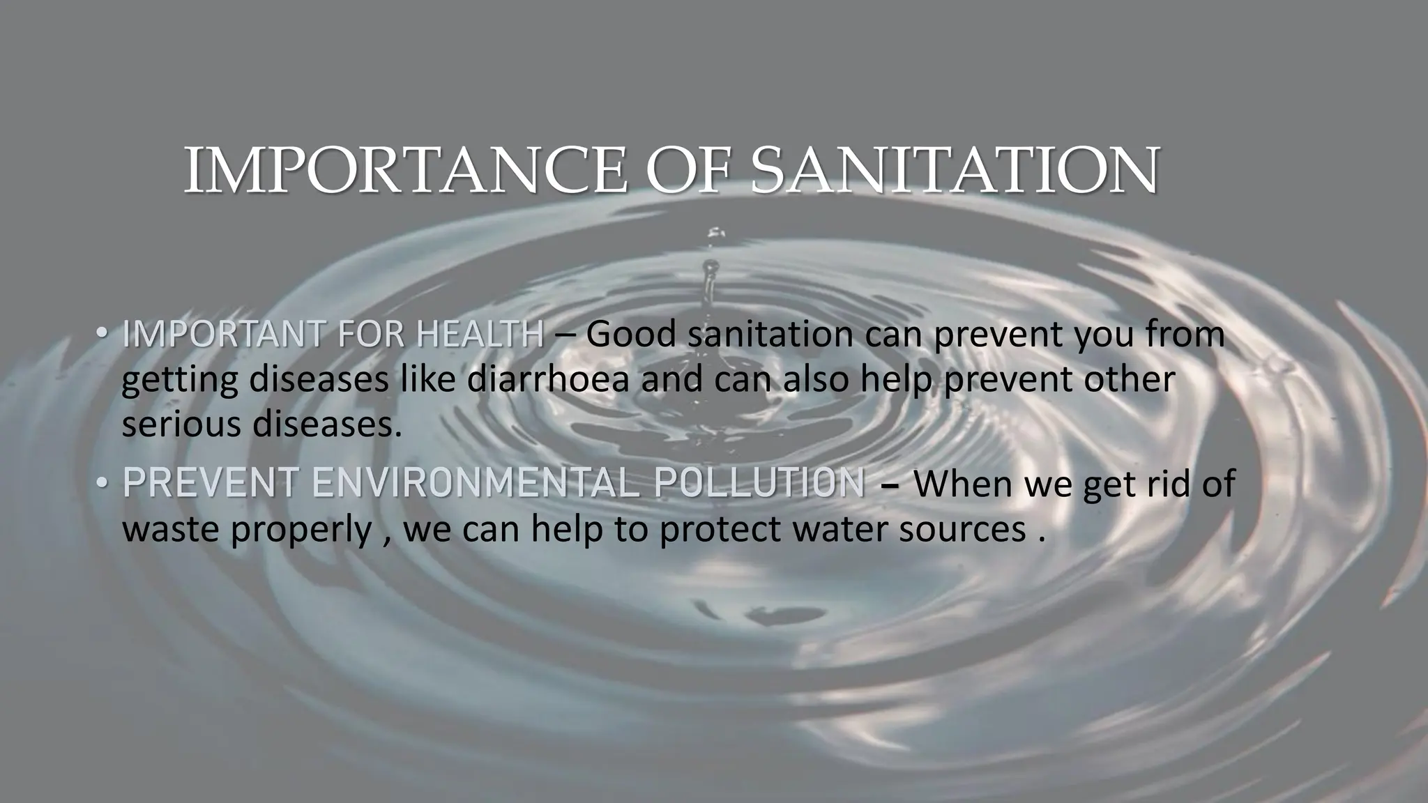 IMPORTANCE OF SANITATION
• IMPORTANT FOR HEALTH – Good sanitation can prevent you from
getting diseases like diarrhoea and can also help prevent other
serious diseases.
• PREVENT ENVIRONMENTAL POLLUTION – When we get rid of
waste properly , we can help to protect water sources .
 
