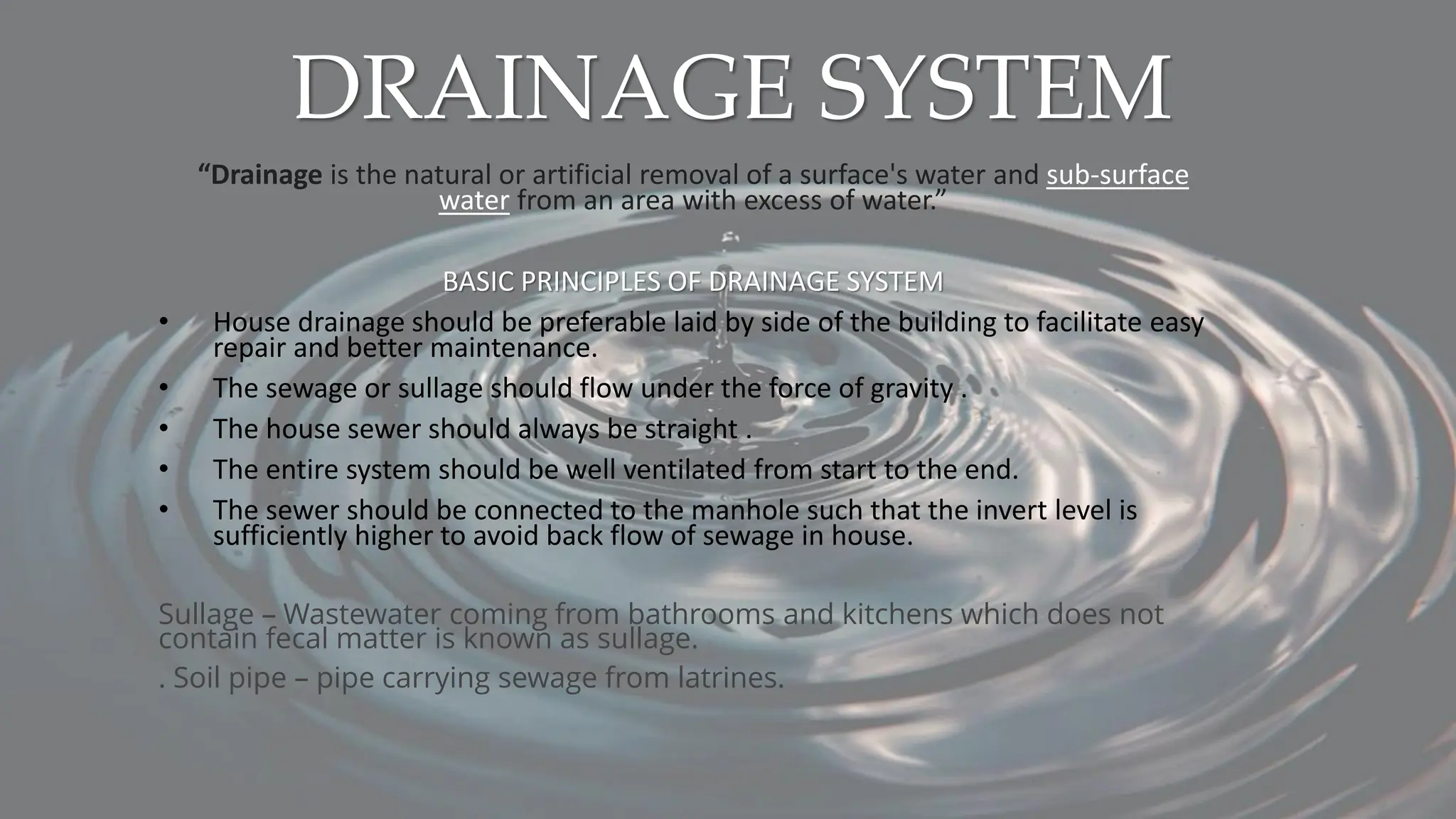 DRAINAGE SYSTEM
“Drainage is the natural or artificial removal of a surface's water and sub-surface
water from an area with excess of water.”
BASIC PRINCIPLES OF DRAINAGE SYSTEM
• House drainage should be preferable laid by side of the building to facilitate easy
repair and better maintenance.
• The sewage or sullage should flow under the force of gravity .
• The house sewer should always be straight .
• The entire system should be well ventilated from start to the end.
• The sewer should be connected to the manhole such that the invert level is
sufficiently higher to avoid back flow of sewage in house.
Sullage – Wastewater coming from bathrooms and kitchens which does not
contain fecal matter is known as sullage.
. Soil pipe – pipe carrying sewage from latrines.
 