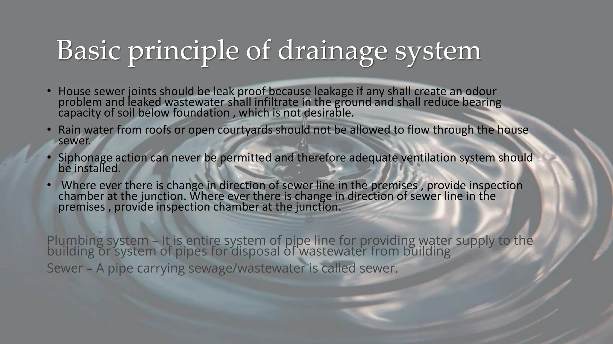 Basic principle of drainage system
• House sewer joints should be leak proof because leakage if any shall create an odour
problem and leaked wastewater shall infiltrate in the ground and shall reduce bearing
capacity of soil below foundation , which is not desirable.
• Rain water from roofs or open courtyards should not be allowed to flow through the house
sewer.
• Siphonage action can never be permitted and therefore adequate ventilation system should
be installed.
• Where ever there is change in direction of sewer line in the premises , provide inspection
chamber at the junction. Where ever there is change in direction of sewer line in the
premises , provide inspection chamber at the junction.
Plumbing system – It is entire system of pipe line for providing water supply to the
building or system of pipes for disposal of wastewater from building
Sewer – A pipe carrying sewage/wastewater is called sewer.
 