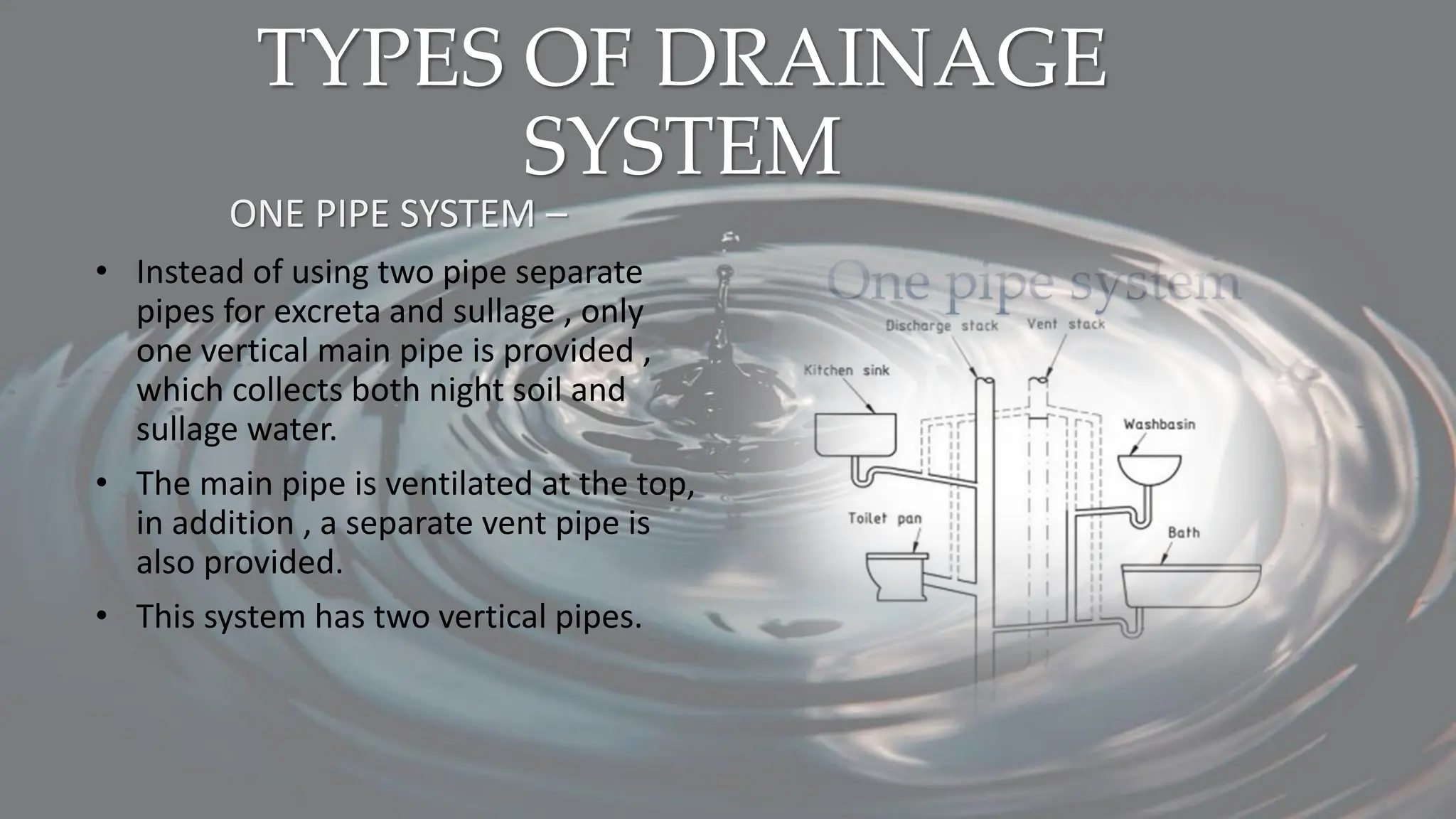 TYPES OF DRAINAGE
SYSTEM
ONE PIPE SYSTEM –
• Instead of using two pipe separate
pipes for excreta and sullage , only
one vertical main pipe is provided ,
which collects both night soil and
sullage water.
• The main pipe is ventilated at the top,
in addition , a separate vent pipe is
also provided.
• This system has two vertical pipes.
 