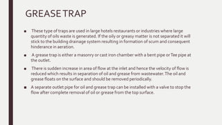 GREASETRAP
■ These type of traps are used in large hotels restaurants or industries where large
quantity of oils waste is generated. If the oily or greasy matter is not separated it will
stick to the building drainage system resulting in formation of scum and consequent
hinderance in aeration.
■ A grease trap is either a masonry or cast iron chamber with a bent pipe orTee pipe at
the outlet.
■ There is sudden increase in area of flow at the inlet and hence the velocity of flow is
reduced which results in separation of oil and grease from wastewater.The oil and
grease floats on the surface and should be removed periodically.
■ A separate outlet pipe for oil and grease trap can be installed with a valve to stop the
flow after complete removal of oil or grease from the top surface.
 