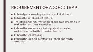 REQUIREMENTOF A GOODTRAP
■ It should possess a adequate water seal at all times .
■ It should be not absorbent material .
■ The internal and external surface should have smooth finish
so that dirt , etc. Does not stick to it .
■ It should be free from any inside projection , angles ,
contractions, so that flow is not obstructed.
■ It should be self cleansing .
■ It should be simple in construction , cheap and readily
available.
 