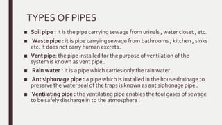 TYPES OFPIPES
■ Soil pipe : it is the pipe carrying sewage from urinals , water closet , etc.
■ Waste pipe : it is pipe carrying sewage from bathrooms , kitchen , sinks
etc. It does not carry human excreta.
■ Vent pipe: the pipe installed for the purpose of ventilation of the
system is known as vent pipe .
■ Rain water : it is a pipe which carries only the rain water .
■ Ant siphonage pipe : a pipe which is installed in the house drainage to
preserve the water seal of the traps is known as ant siphonage pipe .
■ Ventilating pipe : the ventilating pipe enables the foul gases of sewage
to be safely discharge in to the atmosphere .
 