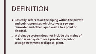DEFINITION
■ Basically refers to all the piping within the private
and public premises which conveys sewage,
rainwater and other liquid waste to a point of
disposal.
■ A drainage system does not include the mains of
public sewer systems or a private or a public
sewage treatment or disposal plant.
 
