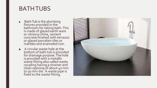 BATHTUBS
■ BathTub is the plumbing
fixtures provided in the
bathroom for taking bath.This
is made of glazed earth ware
or vitreous china, cement
concrete finished with terrazzo
or glazed porcelain tiles or
marbles and enameled iron.
■ A circular waste hole at the
bottom of bath tub is provided
for drainage purpose.Thehole
is provided with a metallic
waste fitting also called waste
coupling having a strainer and
clean opening of about 40 mm
to 50 mm dia .A waste pipe is
fixed to the waste fitting.
 